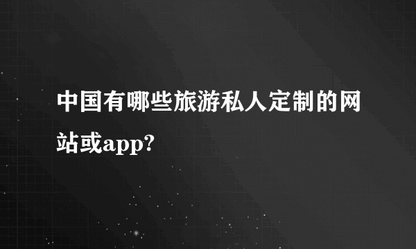 中国有哪些旅游私人定制的网站或app?