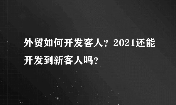 外贸如何开发客人？2021还能开发到新客人吗？