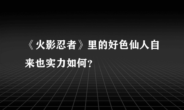 《火影忍者》里的好色仙人自来也实力如何？