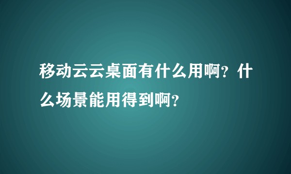 移动云云桌面有什么用啊？什么场景能用得到啊？
