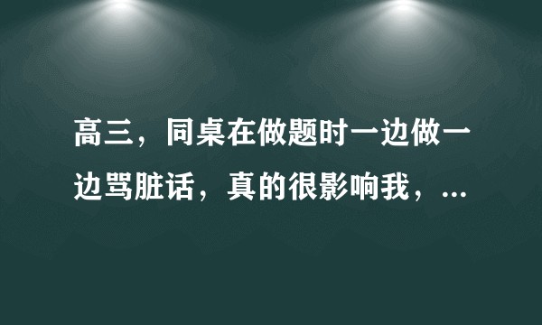 高三，同桌在做题时一边做一边骂脏话，真的很影响我，我该怎么办?