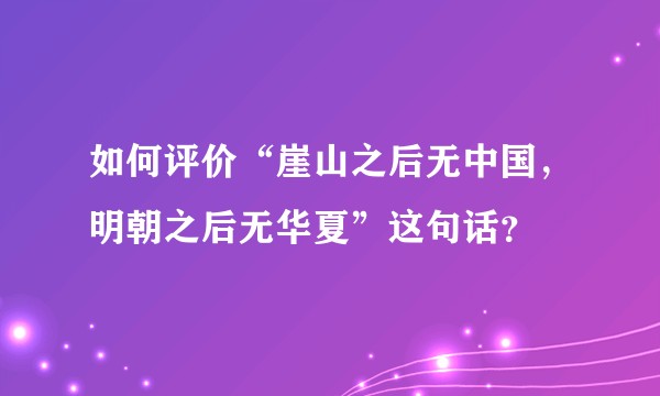 如何评价“崖山之后无中国，明朝之后无华夏”这句话？
