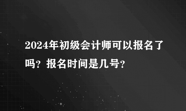 2024年初级会计师可以报名了吗？报名时间是几号？