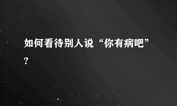 如何看待别人说“你有病吧”?