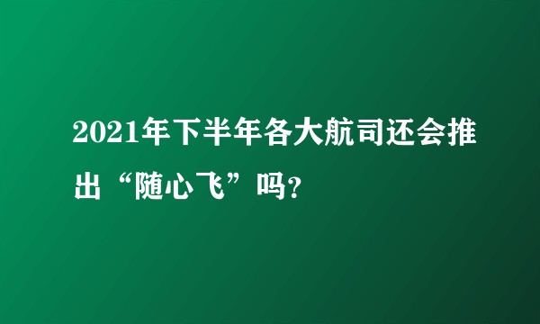 2021年下半年各大航司还会推出“随心飞”吗？