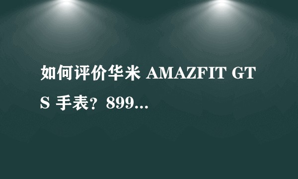 如何评价华米 AMAZFIT GTS 手表？899 元的价格值得买吗？