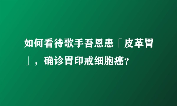 如何看待歌手吾恩患「皮革胃」，确诊胃印戒细胞癌？