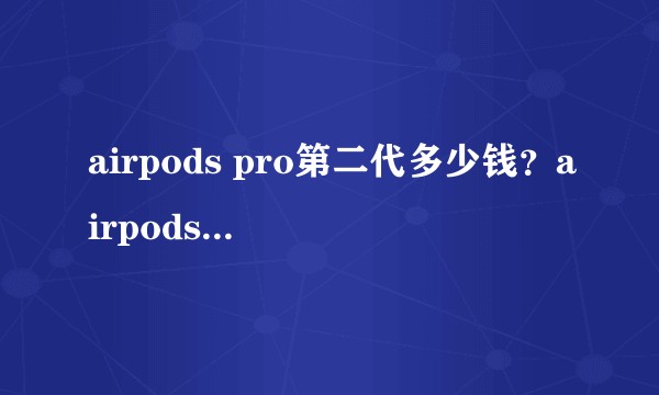 airpods pro第二代多少钱？airpods pro2什么时候上市发布？