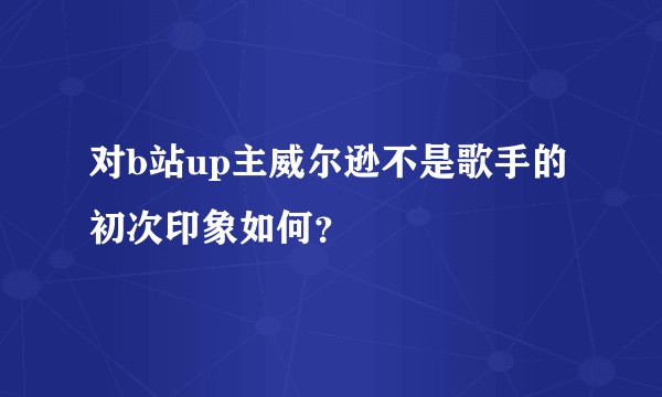 对b站up主威尔逊不是歌手的初次印象如何？