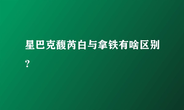 星巴克馥芮白与拿铁有啥区别？
