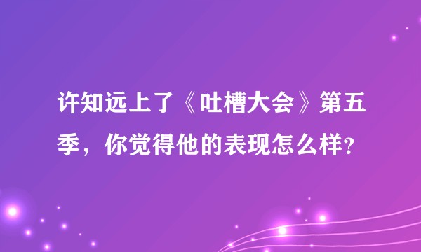 许知远上了《吐槽大会》第五季，你觉得他的表现怎么样？