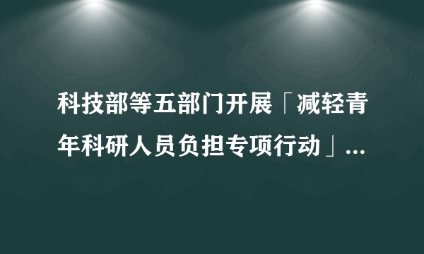 科技部等五部门开展「减轻青年科研人员负担专项行动」，具体措施有哪些？此举将带来哪些积极影响？