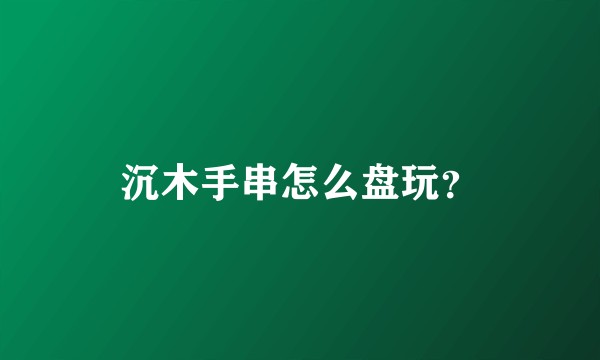 沉木手串怎么盘玩？