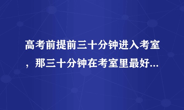 高考前提前三十分钟进入考室，那三十分钟在考室里最好干什么？