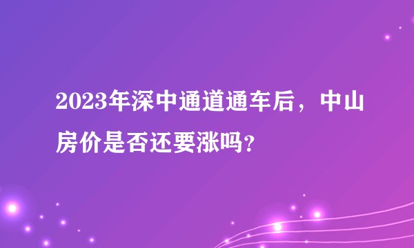 2023年深中通道通车后，中山房价是否还要涨吗？