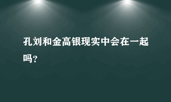 孔刘和金高银现实中会在一起吗？