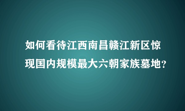 如何看待江西南昌赣江新区惊现国内规模最大六朝家族墓地？