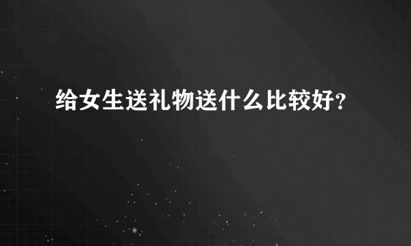 给女生送礼物送什么比较好?
