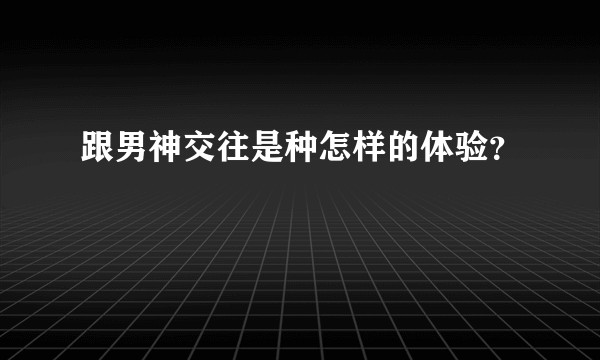 跟男神交往是种怎样的体验?