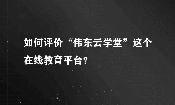 如何评价“伟东云学堂”这个在线教育平台？