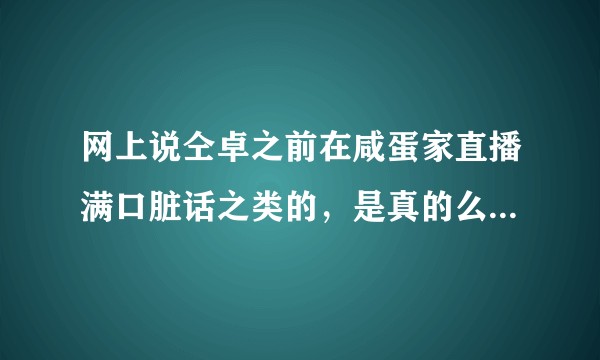 网上说仝卓之前在咸蛋家直播满口脏话之类的，是真的么？有看过他之前直播的可以说说么?没看过的就别说了？