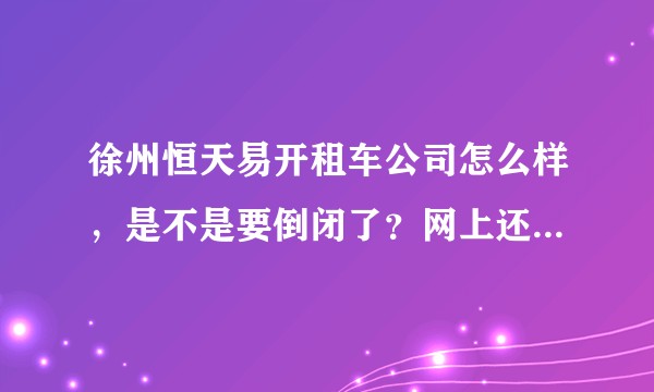 徐州恒天易开租车公司怎么样，是不是要倒闭了？网上还在招聘？