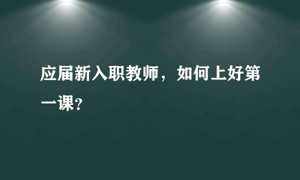应届新入职教师,如何上好第一课?