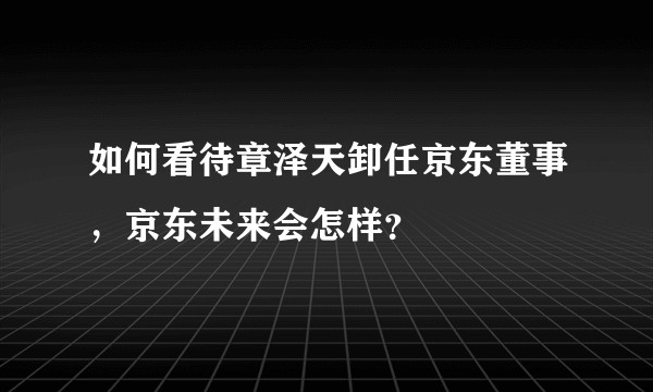 如何看待章泽天卸任京东董事，京东未来会怎样？