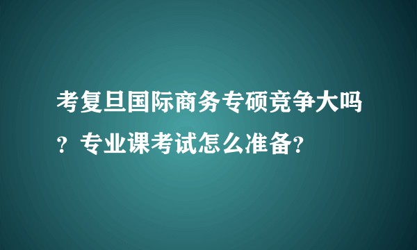考复旦国际商务专硕竞争大吗？专业课考试怎么准备？