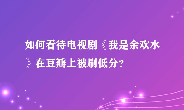 如何看待电视剧《我是余欢水》在豆瓣上被刷低分？