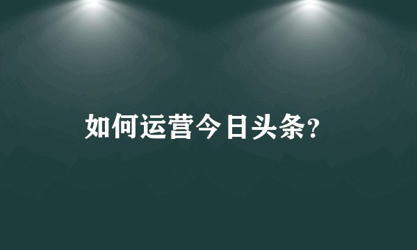 如何运营今日头条？