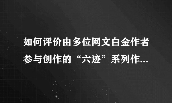 如何评价由多位网文白金作者参与创作的“六迹”系列作品？是否能改变目前多人创作的网文环境？