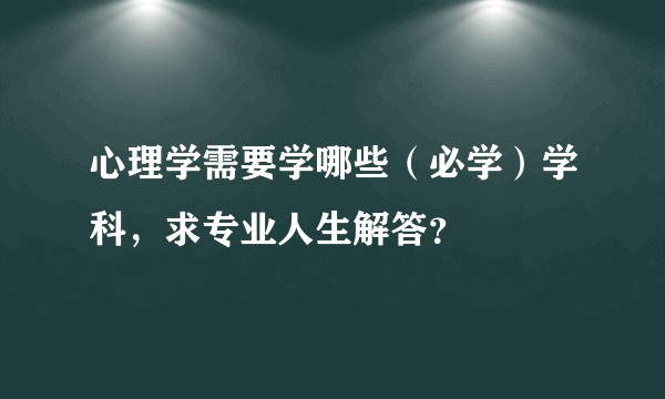 心理学需要学哪些（必学）学科，求专业人生解答？