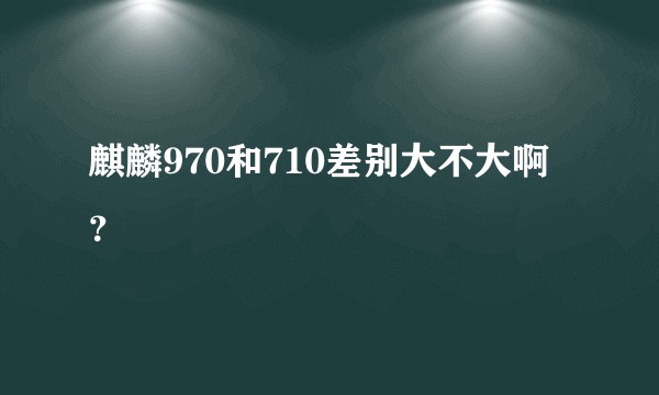 麒麟970和710差别大不大啊？