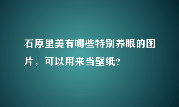 石原里美有哪些特别养眼的图片，可以用来当壁纸？