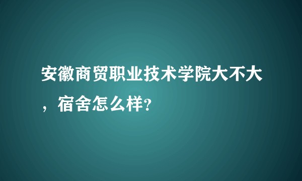 安徽商贸职业技术学院大不大，宿舍怎么样？