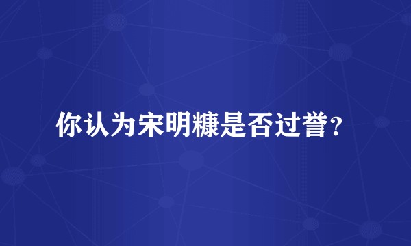 你认为宋明糠是否过誉？