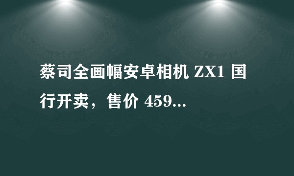 蔡司全画幅安卓相机 ZX1 国行开卖，售价 45980 元值得入手吗？有哪些亮点与不足？
