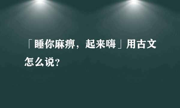 「睡你麻痹，起来嗨」用古文怎么说？