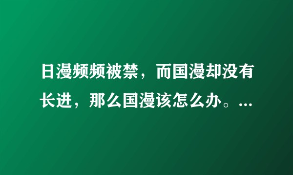 日漫频频被禁，而国漫却没有长进，那么国漫该怎么办。或者如何看待国漫?