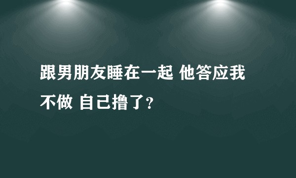 跟男朋友睡在一起 他答应我不做 自己撸了？