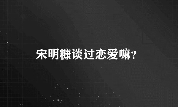 宋明糠谈过恋爱嘛？