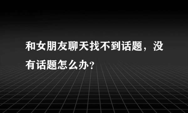 和女朋友聊天找不到话题，没有话题怎么办？