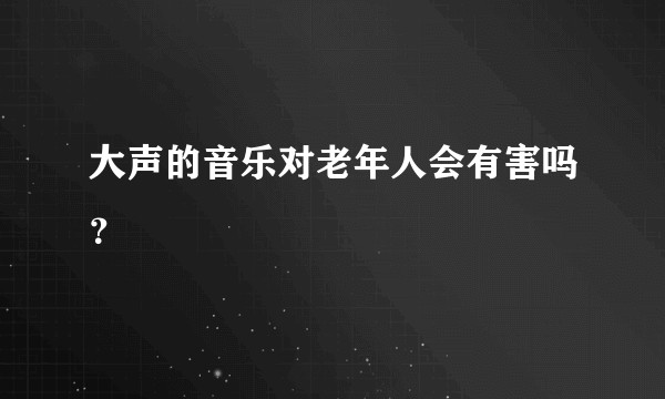 大声的音乐对老年人会有害吗？