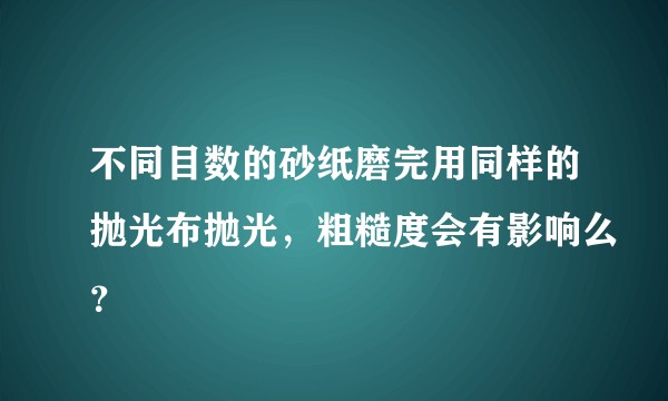 不同目数的砂纸磨完用同样的抛光布抛光，粗糙度会有影响么？
