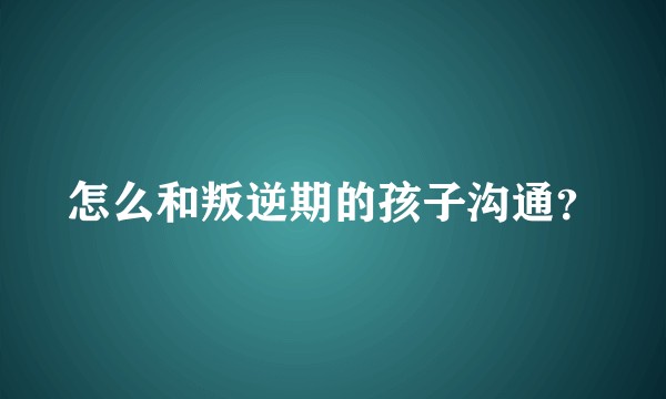 怎么和叛逆期的孩子沟通？