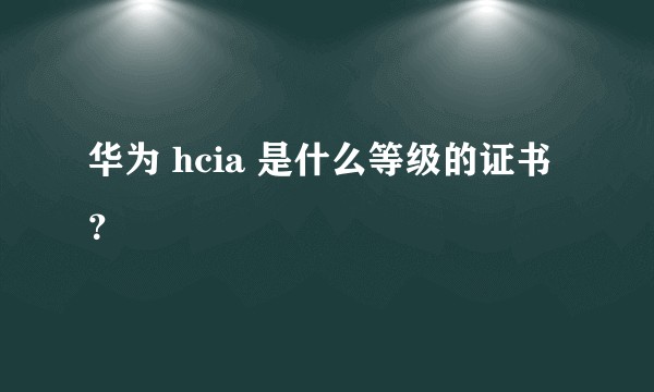 华为 hcia 是什么等级的证书?