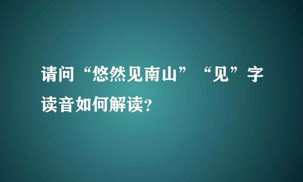 请问“悠然见南山”“见”字读音如何解读？