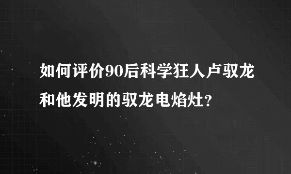 如何评价90后科学狂人卢驭龙和他发明的驭龙电焰灶?