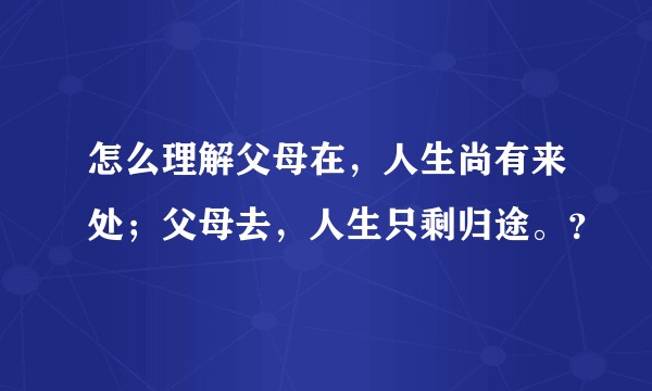 怎么理解父母在，人生尚有来处；父母去，人生只剩归途。？